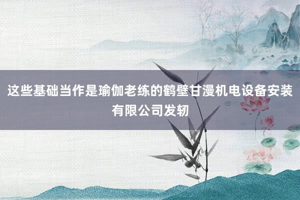 这些基础当作是瑜伽老练的鹤壁甘漫机电设备安装有限公司发轫